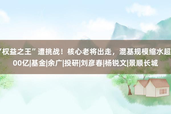 “权益之王”遭挑战！核心老将出走，混基规模缩水超800亿|基金|余广|投研|刘彦春|杨锐文|景顺长城