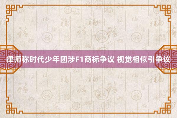 律师称时代少年团涉F1商标争议 视觉相似引争议