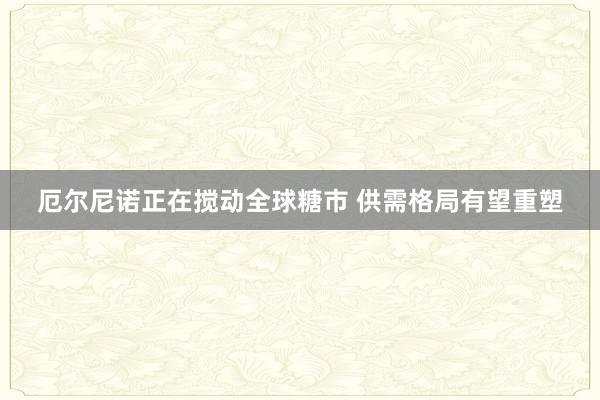 厄尔尼诺正在搅动全球糖市 供需格局有望重塑