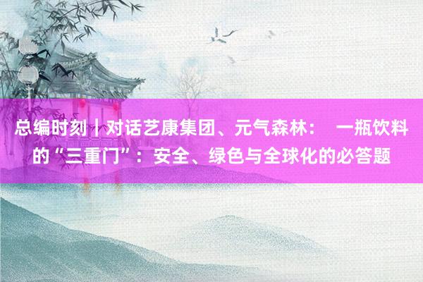 总编时刻｜对话艺康集团、元气森林：  一瓶饮料的“三重门”：安全、绿色与全球化的必答题