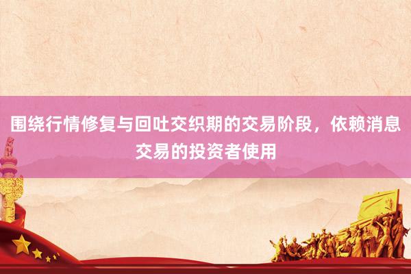 围绕行情修复与回吐交织期的交易阶段，依赖消息交易的投资者使用