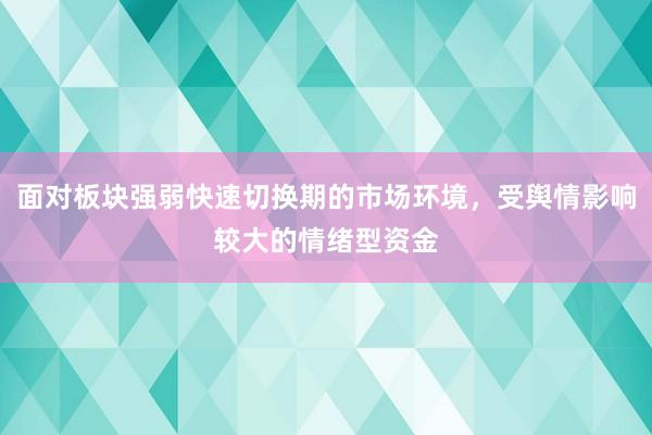面对板块强弱快速切换期的市场环境，受舆情影响较大的情绪型资金