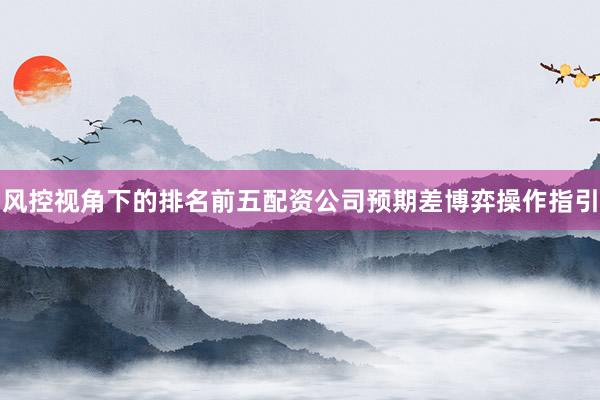 风控视角下的排名前五配资公司预期差博弈操作指引