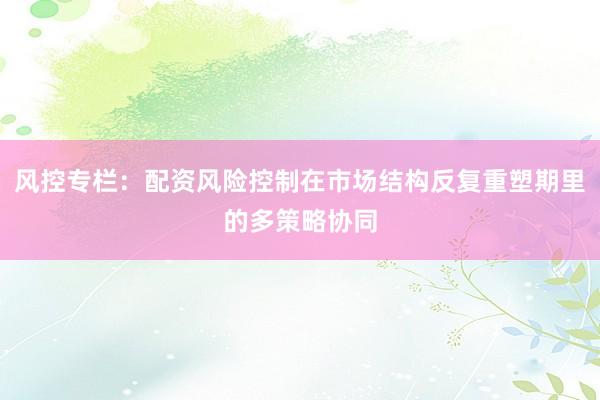 风控专栏：配资风险控制在市场结构反复重塑期里的多策略协同