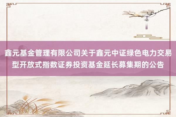 鑫元基金管理有限公司关于鑫元中证绿色电力交易型开放式指数证券投资基金延长募集期的公告