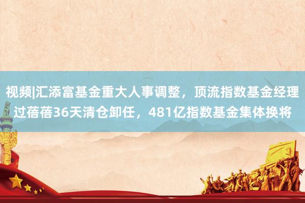 视频|汇添富基金重大人事调整，顶流指数基金经理过蓓蓓36天清仓卸任，481亿指数基金集体换将