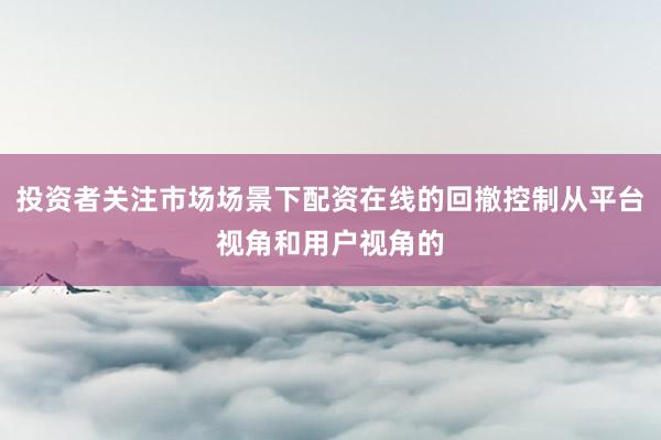 投资者关注市场场景下配资在线的回撤控制从平台视角和用户视角的