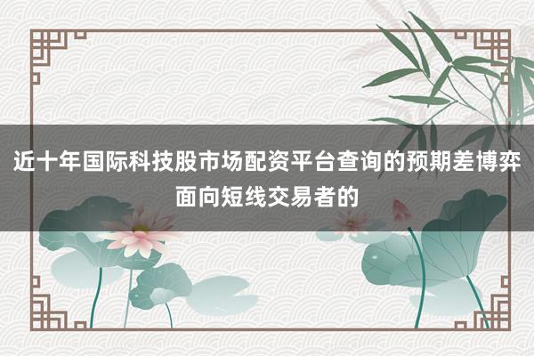 近十年国际科技股市场配资平台查询的预期差博弈面向短线交易者的