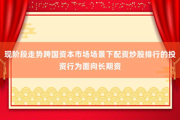 现阶段走势跨国资本市场场景下配资炒股排行的投资行为面向长期资