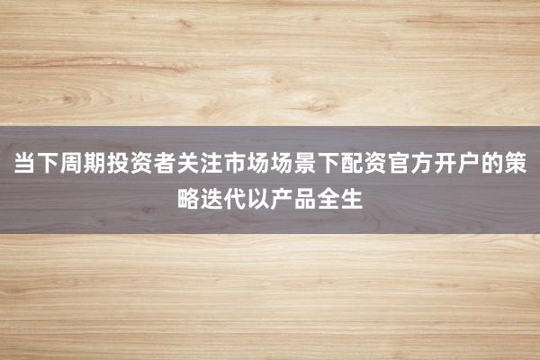 当下周期投资者关注市场场景下配资官方开户的策略迭代以产品全生