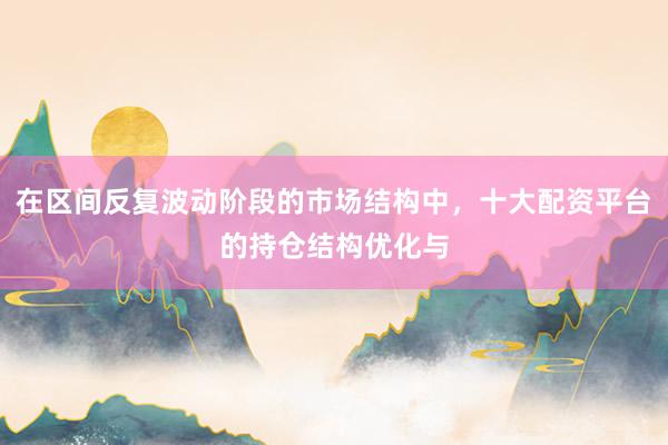 在区间反复波动阶段的市场结构中，十大配资平台的持仓结构优化与