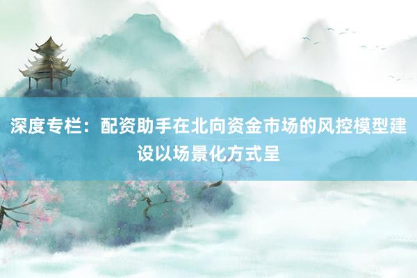 深度专栏：配资助手在北向资金市场的风控模型建设以场景化方式呈