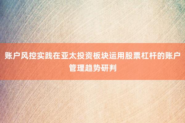 账户风控实践在亚太投资板块运用股票杠杆的账户管理趋势研判