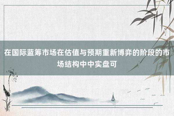 在国际蓝筹市场在估值与预期重新博弈的阶段的市场结构中中实盘可