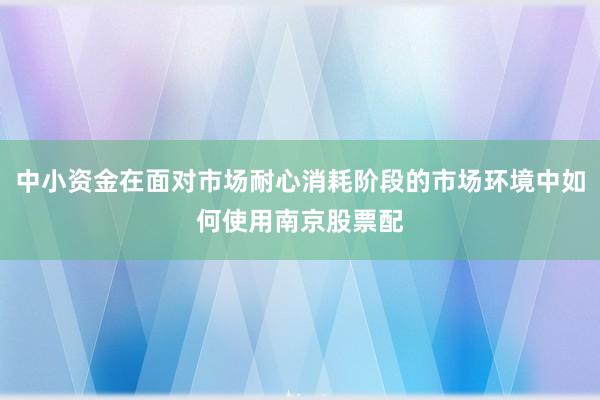 中小资金在面对市场耐心消耗阶段的市场环境中如何使用南京股票配
