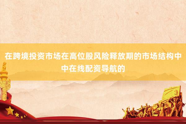在跨境投资市场在高位股风险释放期的市场结构中中在线配资导航的