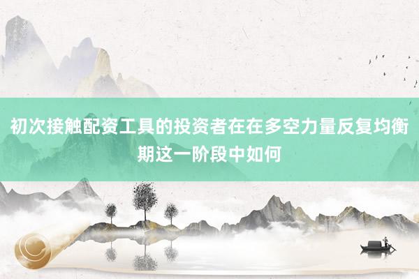 初次接触配资工具的投资者在在多空力量反复均衡期这一阶段中如何