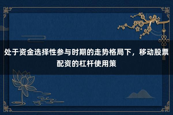 处于资金选择性参与时期的走势格局下，移动股票配资的杠杆使用策