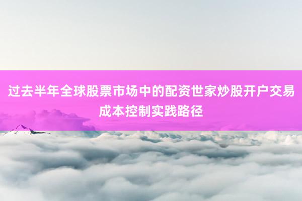 过去半年全球股票市场中的配资世家炒股开户交易成本控制实践路径