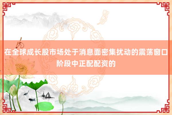 在全球成长股市场处于消息面密集扰动的震荡窗口阶段中正配配资的