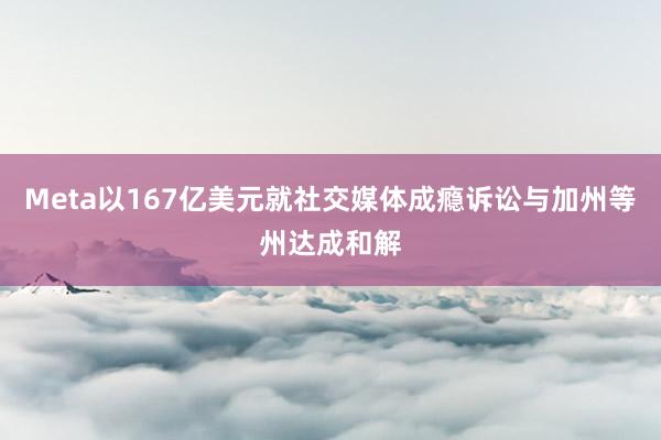 Meta以167亿美元就社交媒体成瘾诉讼与加州等州达成和解