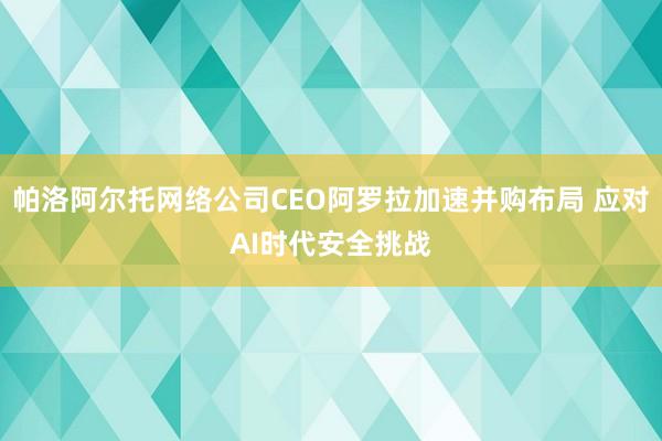 帕洛阿尔托网络公司CEO阿罗拉加速并购布局 应对AI时代安全挑战