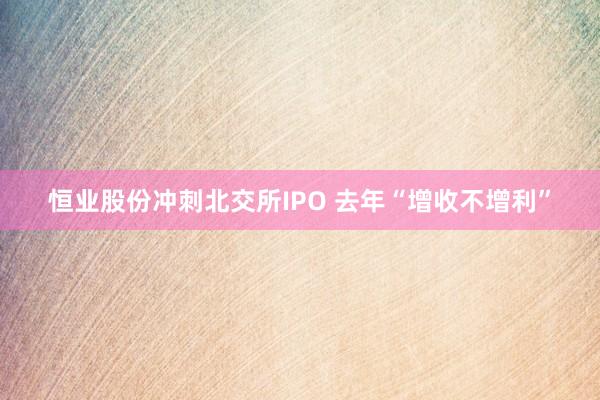 恒业股份冲刺北交所IPO 去年“增收不增利”