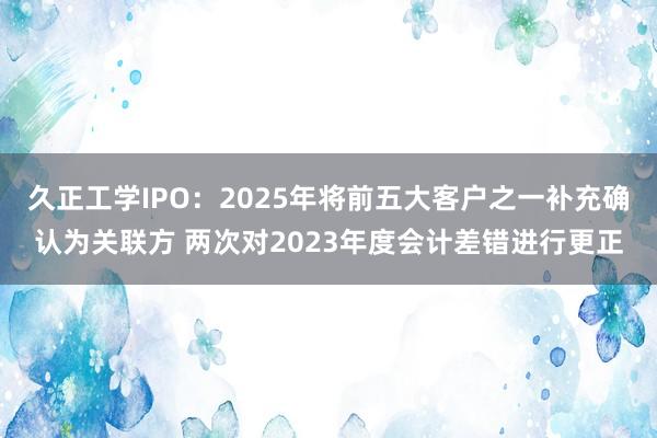久正工学IPO:2025年将前五大客户之一补充确认为关联方 两次对2023年度会计差错进行更正