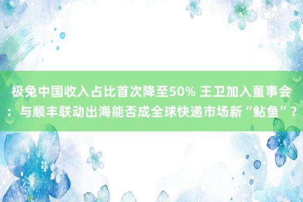 极兔中国收入占比首次降至50% 王卫加入董事会：与顺丰联动出海能否成全球快递市场新“鲇鱼”？