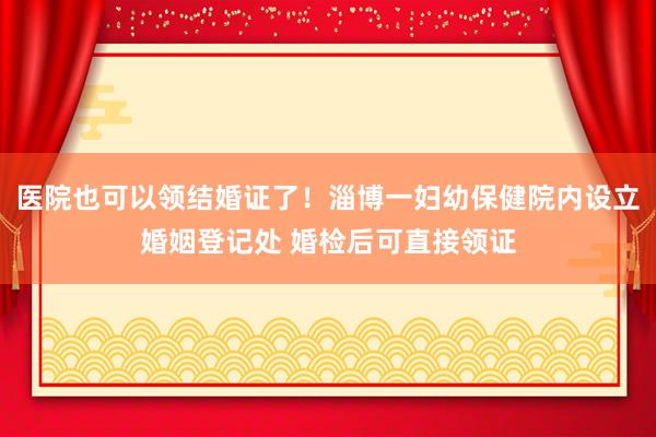 医院也可以领结婚证了！淄博一妇幼保健院内设立婚姻登记处 婚检后可直接领证
