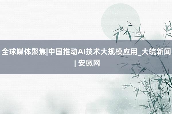全球媒体聚焦|中国推动AI技术大规模应用_大皖新闻 | 安徽网