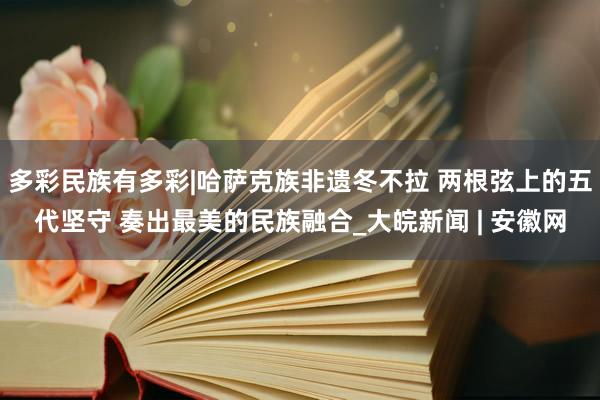 多彩民族有多彩|哈萨克族非遗冬不拉 两根弦上的五代坚守 奏出最美的民族融合_大皖新闻 | 安徽网