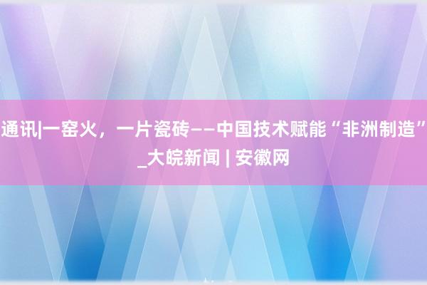 通讯|一窑火，一片瓷砖——中国技术赋能“非洲制造”_大皖新闻 | 安徽网