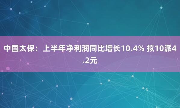 中国太保：上半年净利润同比增长10.4% 拟10派4.2元