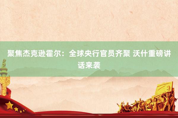 聚焦杰克逊霍尔：全球央行官员齐聚 沃什重磅讲话来袭