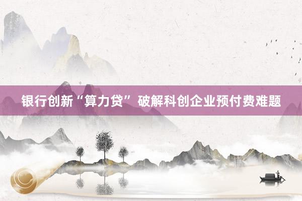 银行创新“算力贷” 破解科创企业预付费难题