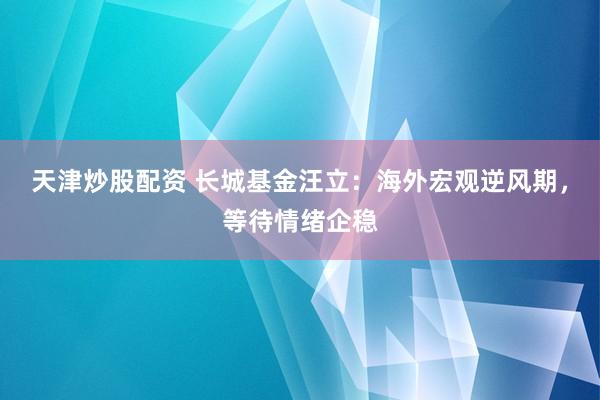 天津炒股配资 长城基金汪立：海外宏观逆风期，等待情绪企稳