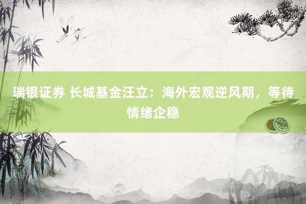 瑞银证券 长城基金汪立：海外宏观逆风期，等待情绪企稳