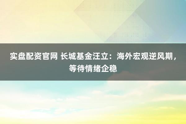 实盘配资官网 长城基金汪立：海外宏观逆风期，等待情绪企稳