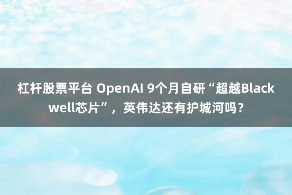 杠杆股票平台 OpenAI 9个月自研“超越Blackwell芯片”,英伟达还有护城河吗?