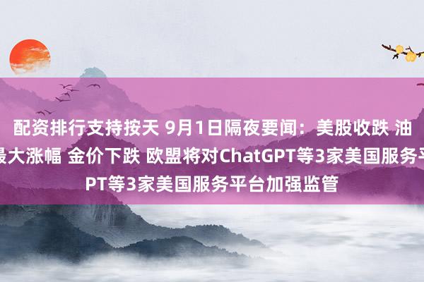 配资排行支持按天 9月1日隔夜要闻：美股收跌 油价创三周来最大涨幅 金价下跌 欧盟将对ChatGPT等3家美国服务平台加强监管