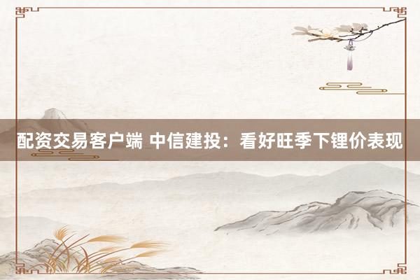 配资交易客户端 中信建投:看好旺季下锂价表现