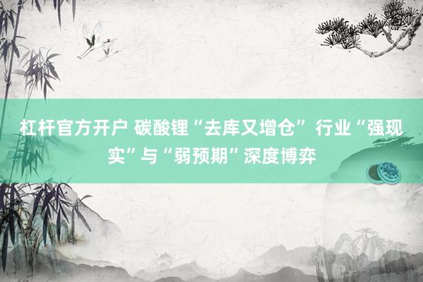 杠杆官方开户 碳酸锂“去库又增仓” 行业“强现实”与“弱预期”深度博弈
