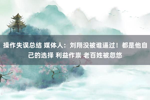操作失误总结 媒体人：刘翔没被谁逼过！都是他自己的选择 利益作祟 老百姓被忽悠