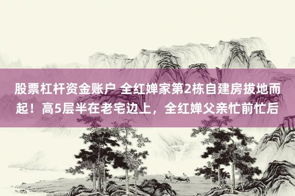 股票杠杆资金账户 全红婵家第2栋自建房拔地而起！高5层半在老宅边上，全红婵父亲忙前忙后