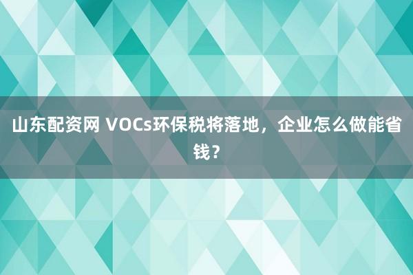 山东配资网 VOCs环保税将落地,企业怎么做能省钱?