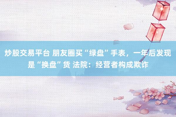 炒股交易平台 朋友圈买“绿盘”手表，一年后发现是“换盘”货 法院：经营者构成欺诈