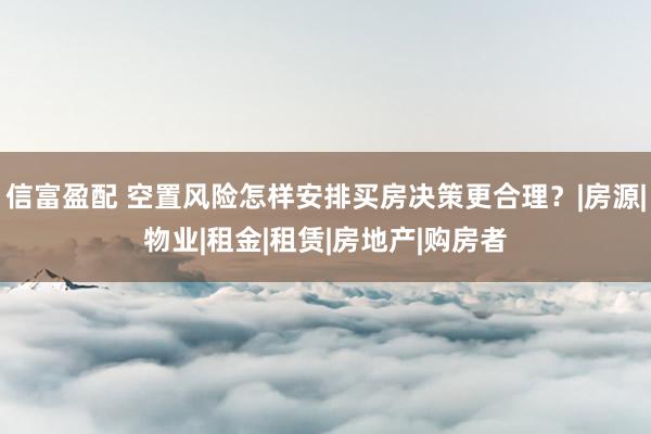 信富盈配 空置风险怎样安排买房决策更合理？|房源|物业|租金|租赁|房地产|购房者