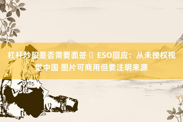 杠杆炒股是否需要面签 ​ESO回应：从未授权视觉中国 图片可商用但要注明来源