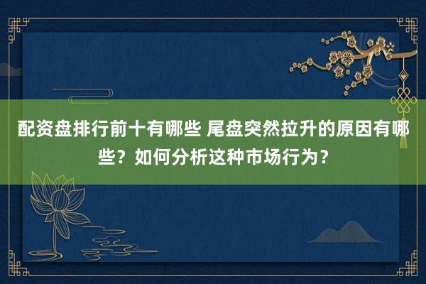 配资盘排行前十有哪些 尾盘突然拉升的原因有哪些?如何分析这种市场行为?